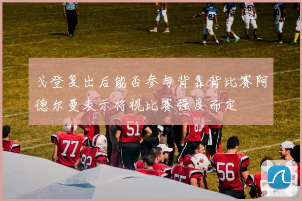 戈登复出后能否参与背靠背比赛阿德尔曼表示将视比赛强度而定