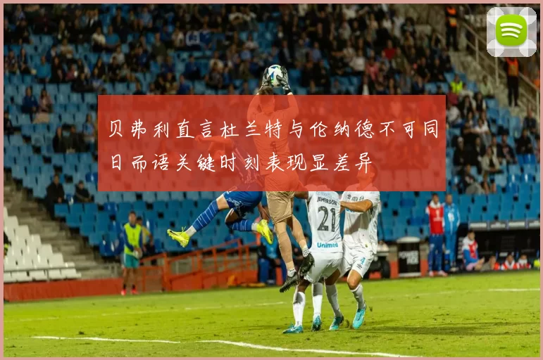 贝弗利直言杜兰特与伦纳德不可同日而语关键时刻表现显差异