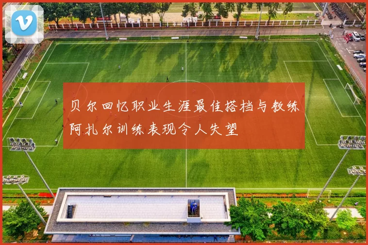 贝尔回忆职业生涯最佳搭档与教练阿扎尔训练表现令人失望