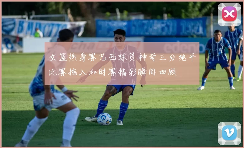 女篮热身赛巴西球员神奇三分绝平比赛拖入加时赛精彩瞬间回顾