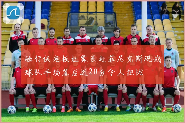 独行侠老板杜蒙亲赴菲尼克斯观战球队半场落后近20分令人担忧