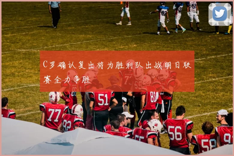C罗确认复出将为胜利队出战明日联赛全力争胜