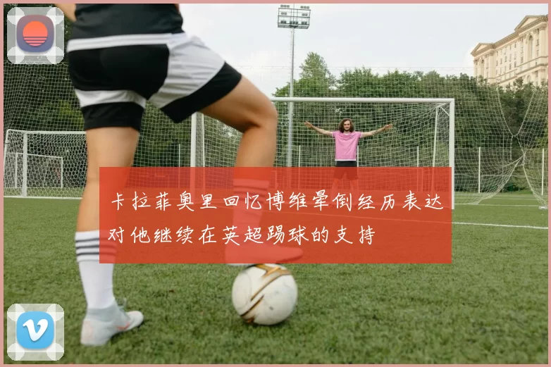 卡拉菲奥里回忆博维晕倒经历表达对他继续在英超踢球的支持