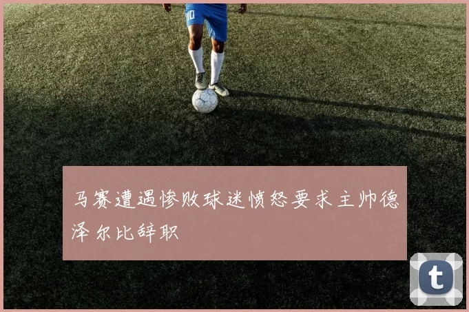 马赛遭遇惨败球迷愤怒要求主帅德泽尔比辞职