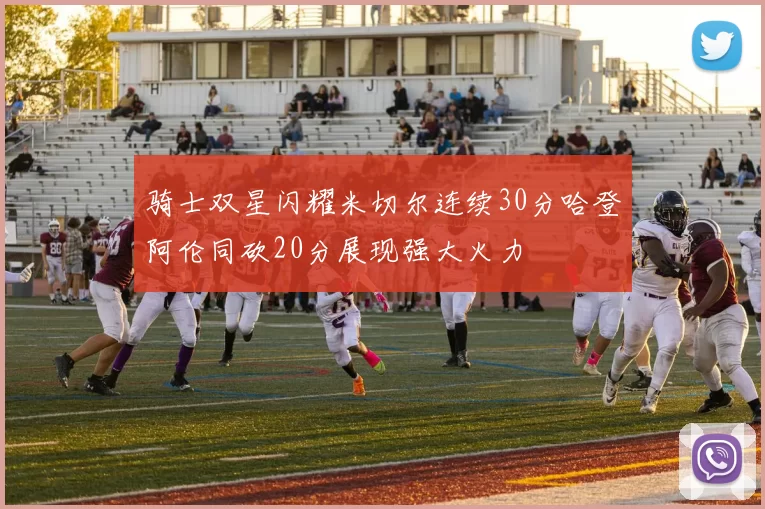 骑士双星闪耀米切尔连续30分哈登阿伦同砍20分展现强大火力