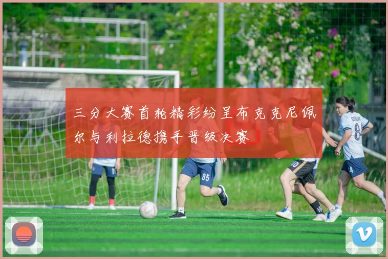 三分大赛首轮精彩纷呈布克克尼佩尔与利拉德携手晋级决赛