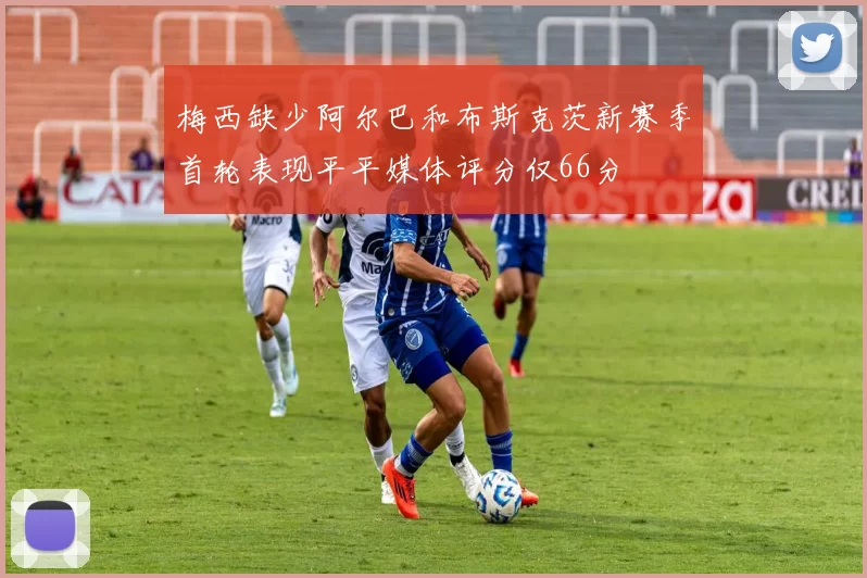 梅西缺少阿尔巴和布斯克茨新赛季首轮表现平平媒体评分仅66分