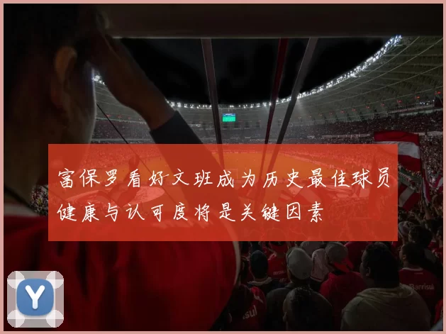 富保罗看好文班成为历史最佳球员健康与认可度将是关键因素