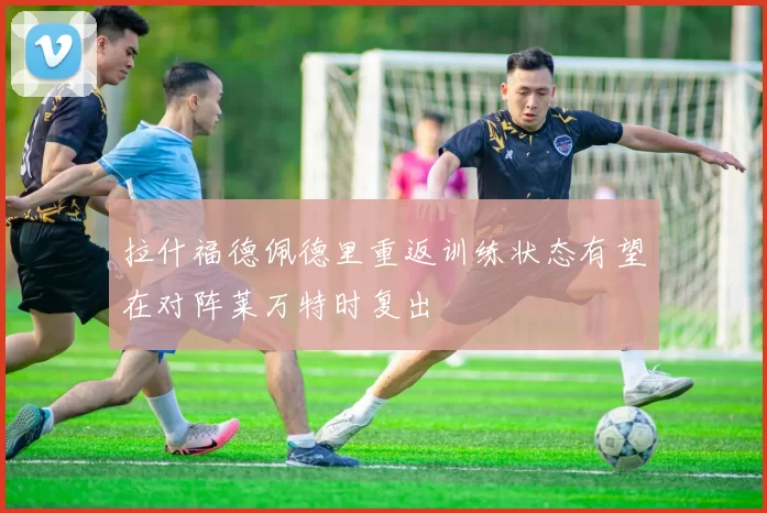 拉什福德佩德里重返训练状态有望在对阵莱万特时复出