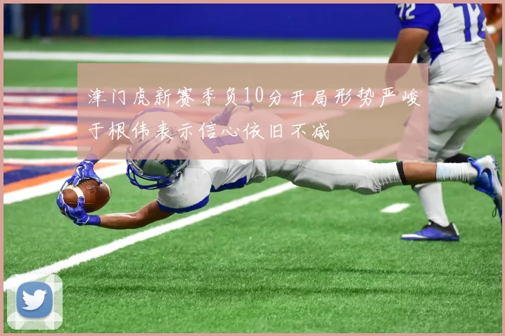 津门虎新赛季负10分开局形势严峻于根伟表示信心依旧不减