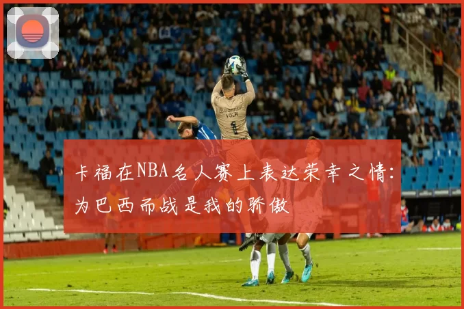 卡福在NBA名人赛上表达荣幸之情：为巴西而战是我的骄傲