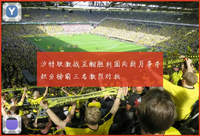 沙特联激战正酣胜利国民新月争夺积分榜前三名激烈对抗