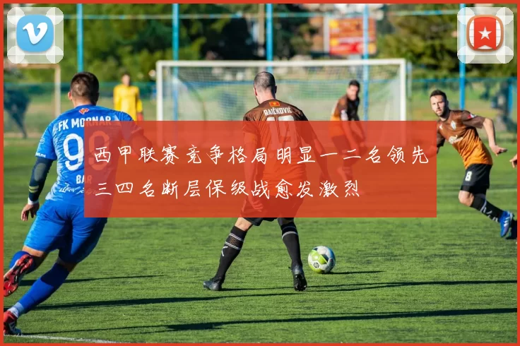 西甲联赛竞争格局明显一二名领先三四名断层保级战愈发激烈