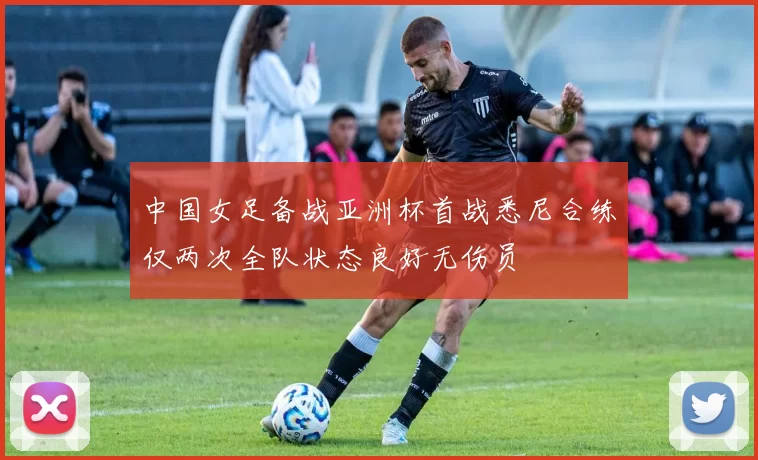 中国女足备战亚洲杯首战悉尼合练仅两次全队状态良好无伤员