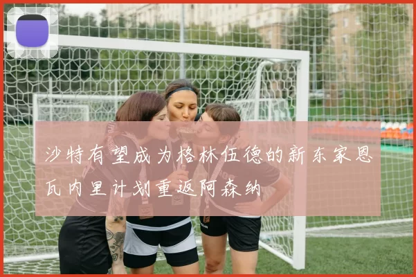 沙特有望成为格林伍德的新东家恩瓦内里计划重返阿森纳